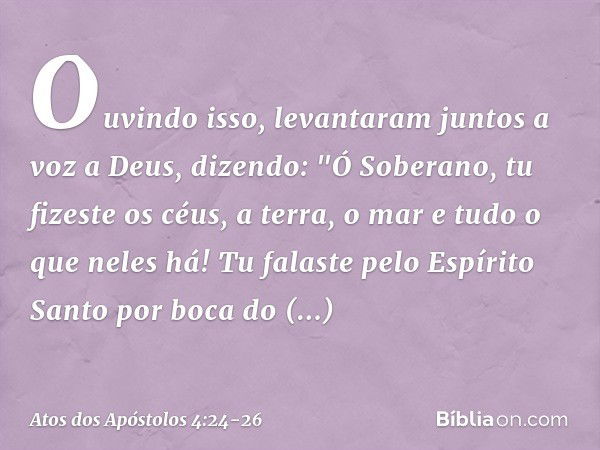 Ouvindo isso, levantaram juntos a voz a Deus, dizendo: "Ó Soberano, tu fizeste os céus, a terra, o mar e tudo o que neles há! Tu falaste pelo Espírito Santo por