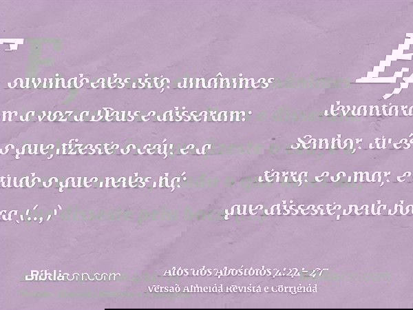 E, ouvindo eles isto, unânimes levantaram a voz a Deus e disseram: Senhor, tu és o que fizeste o céu, e a terra, e o mar, e tudo o que neles há;que disseste pel