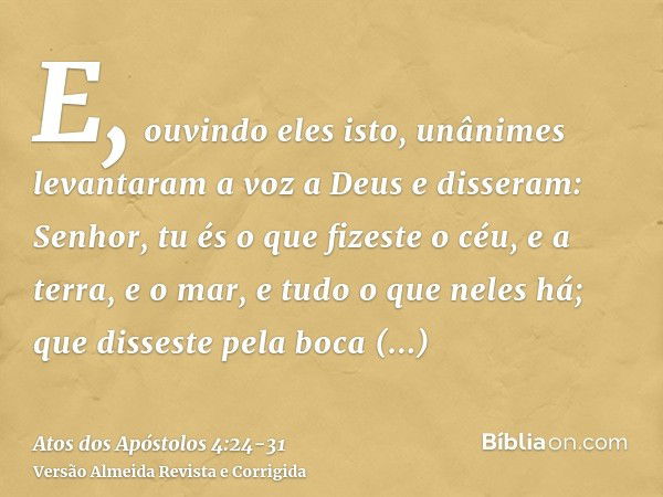 E, ouvindo eles isto, unânimes levantaram a voz a Deus e disseram: Senhor, tu és o que fizeste o céu, e a terra, e o mar, e tudo o que neles há;que disseste pel