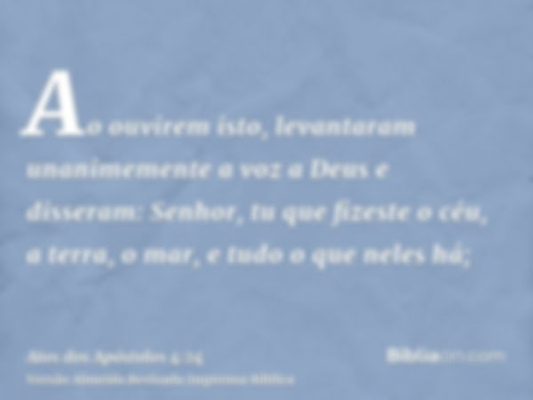 Ao ouvirem isto, levantaram unanimemente a voz a Deus e disseram: Senhor, tu que fizeste o céu, a terra, o mar, e tudo o que neles há;