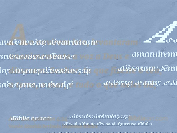 Ao ouvirem isto, levantaram unanimemente a voz a Deus e disseram: Senhor, tu que fizeste o céu, a terra, o mar, e tudo o que neles há;