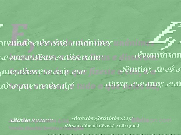 E, ouvindo eles isto, unânimes levantaram a voz a Deus e disseram: Senhor, tu és o que fizeste o céu, e a terra, e o mar, e tudo o que neles há;