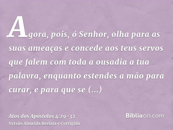 Agora, pois, ó Senhor, olha para as suas ameaças e concede aos teus servos que falem com toda a ousadia a tua palavra,enquanto estendes a mão para curar, e para