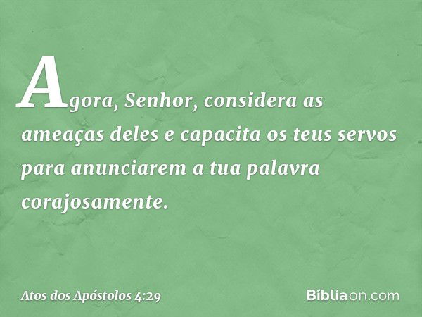 Agora, Senhor, considera as ameaças deles e capacita os teus servos para anunciarem a tua palavra corajosamente. -- Atos dos Apóstolos 4:29