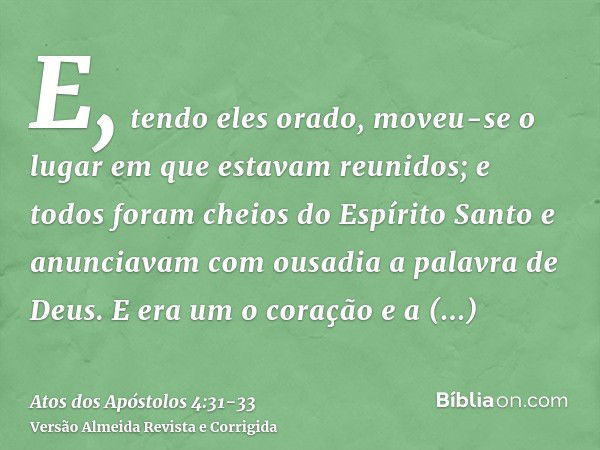 E, tendo eles orado, moveu-se o lugar em que estavam reunidos; e todos foram cheios do Espírito Santo e anunciavam com ousadia a palavra de Deus.E era um o cora