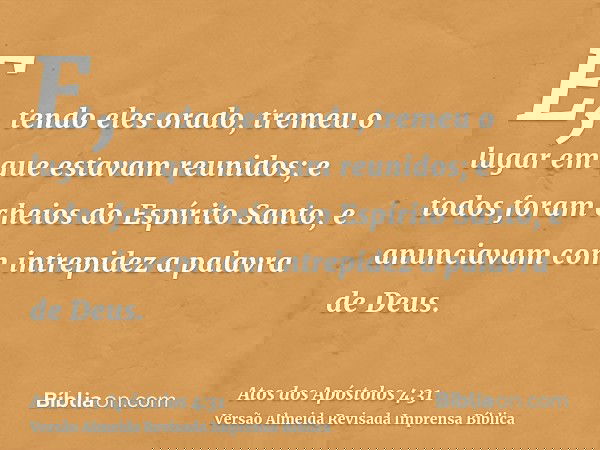 E, tendo eles orado, tremeu o lugar em que estavam reunidos; e todos foram cheios do Espírito Santo, e anunciavam com intrepidez a palavra de Deus.