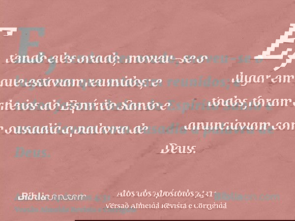 E, tendo eles orado, moveu-se o lugar em que estavam reunidos; e todos foram cheios do Espírito Santo e anunciavam com ousadia a palavra de Deus.