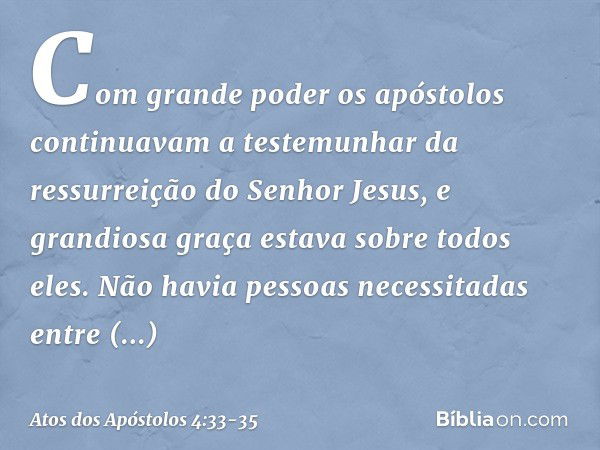 Com grande poder os apóstolos continuavam a testemunhar da ressurreição do Senhor Jesus, e grandiosa graça estava sobre todos eles. Não havia pessoas necessitad