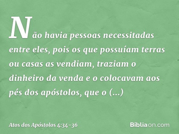 Não havia pessoas necessitadas entre eles, pois os que possuíam terras ou casas as vendiam, traziam o dinheiro da venda e o colocavam aos pés dos apóstolos, que