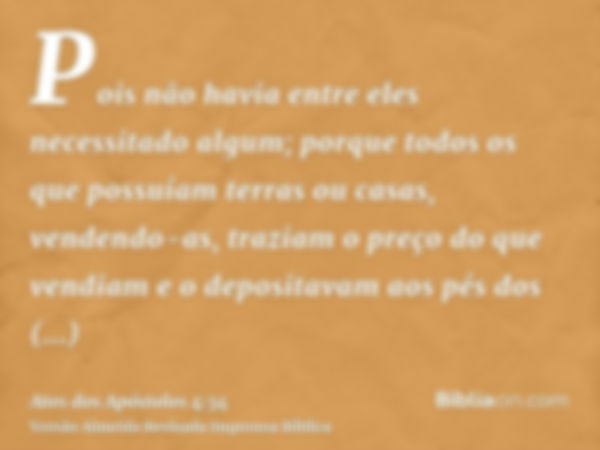 Pois não havia entre eles necessitado algum; porque todos os que possuíam terras ou casas, vendendo-as, traziam o preço do que vendiam e o depositavam aos pés d