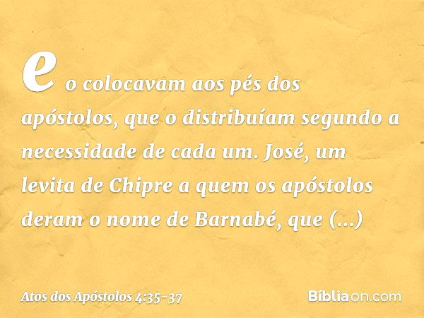 e o colocavam aos pés dos apóstolos, que o distribuíam segundo a necessidade de cada um. José, um levita de Chipre a quem os apóstolos deram o nome de Barnabé, 