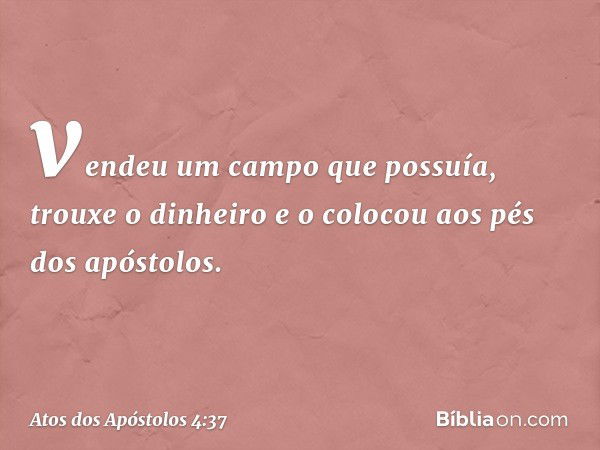 vendeu um campo que possuía, trouxe o dinheiro e o colocou aos pés dos apóstolos. -- Atos dos Apóstolos 4:37