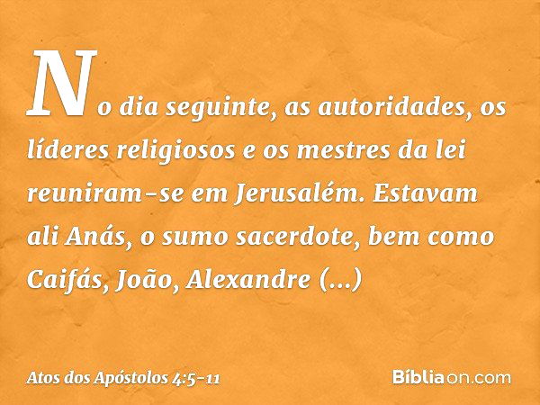 No dia seguinte, as autoridades, os líderes religiosos e os mestres da lei reuniram-se em Jerusalém. Estavam ali Anás, o sumo sacerdote, bem como Caifás, João, 