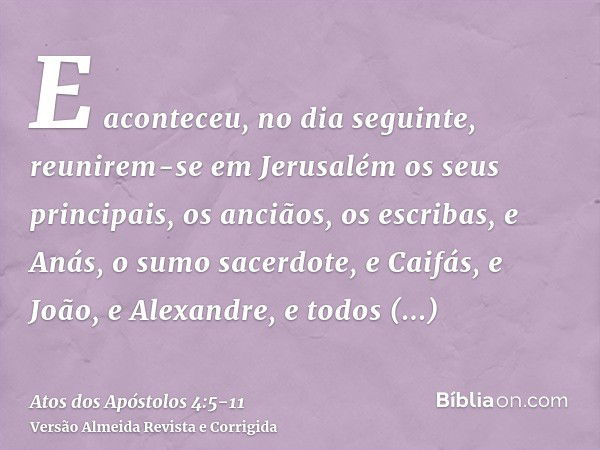 E aconteceu, no dia seguinte, reunirem-se em Jerusalém os seus principais, os anciãos, os escribas,e Anás, o sumo sacerdote, e Caifás, e João, e Alexandre, e to