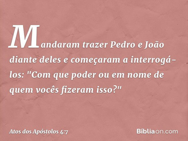 Mandaram trazer Pedro e João diante deles e começaram a interrogá-los: "Com que poder ou em nome de quem vocês fizeram isso?" -- Atos dos Apóstolos 4:7