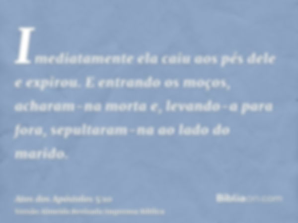 Imediatamente ela caiu aos pés dele e expirou. E entrando os moços, acharam-na morta e, levando-a para fora, sepultaram-na ao lado do marido.