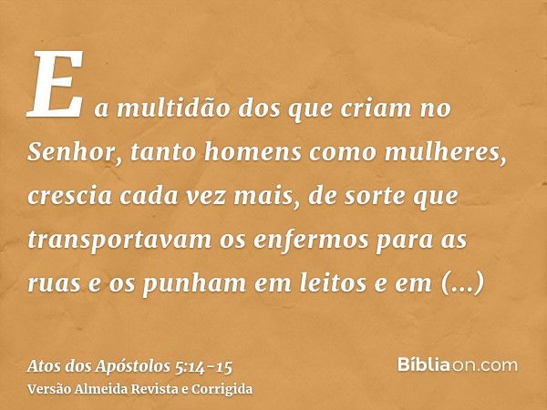 E a multidão dos que criam no Senhor, tanto homens como mulheres, crescia cada vez mais,de sorte que transportavam os enfermos para as ruas e os punham em leito