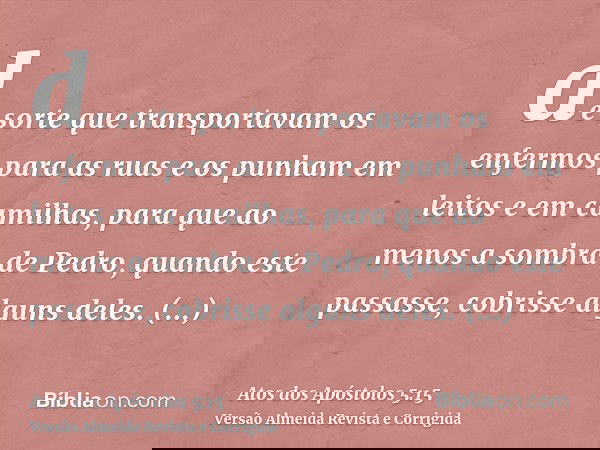 de sorte que transportavam os enfermos para as ruas e os punham em leitos e em camilhas, para que ao menos a sombra de Pedro, quando este passasse, cobrisse alg