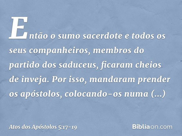 Então o sumo sacerdote e todos os seus companheiros, membros do partido dos saduceus, ficaram cheios de inveja. Por isso, mandaram prender os apóstolos, colocan