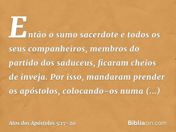 Então o sumo sacerdote e todos os seus companheiros, membros do partido dos saduceus, ficaram cheios de inveja. Por isso, mandaram prender os apóstolos, colocan