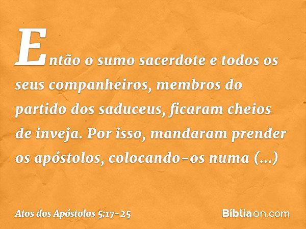 Então o sumo sacerdote e todos os seus companheiros, membros do partido dos saduceus, ficaram cheios de inveja. Por isso, mandaram prender os apóstolos, colocan