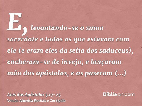 E, levantando-se o sumo sacerdote e todos os que estavam com ele (e eram eles da seita dos saduceus), encheram-se de inveja,e lançaram mão dos apóstolos, e os p