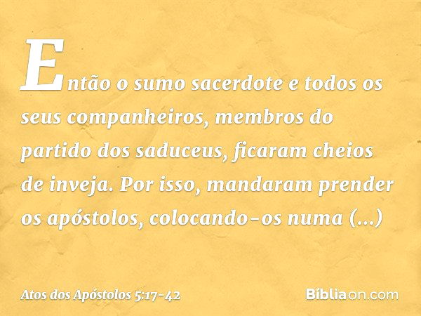 Então o sumo sacerdote e todos os seus companheiros, membros do partido dos saduceus, ficaram cheios de inveja. Por isso, mandaram prender os apóstolos, colocan