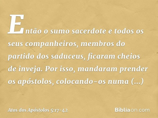 Então o sumo sacerdote e todos os seus companheiros, membros do partido dos saduceus, ficaram cheios de inveja. Por isso, mandaram prender os apóstolos, colocan