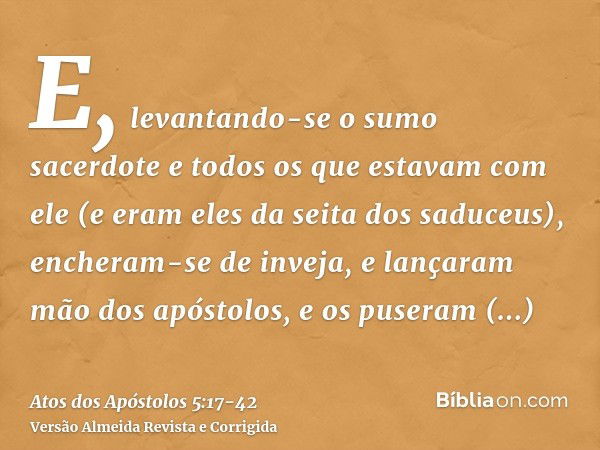 E, levantando-se o sumo sacerdote e todos os que estavam com ele (e eram eles da seita dos saduceus), encheram-se de inveja,e lançaram mão dos apóstolos, e os p