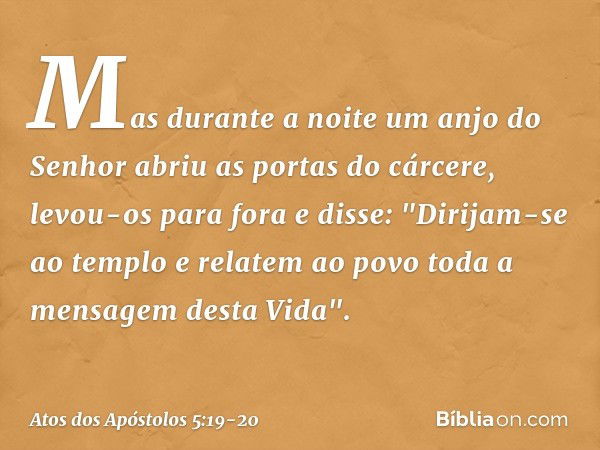 Mas durante a noite um anjo do Senhor abriu as portas do cárcere, levou-os para fora e disse: "Dirijam-se ao templo e relatem ao povo toda a mensagem desta Vida