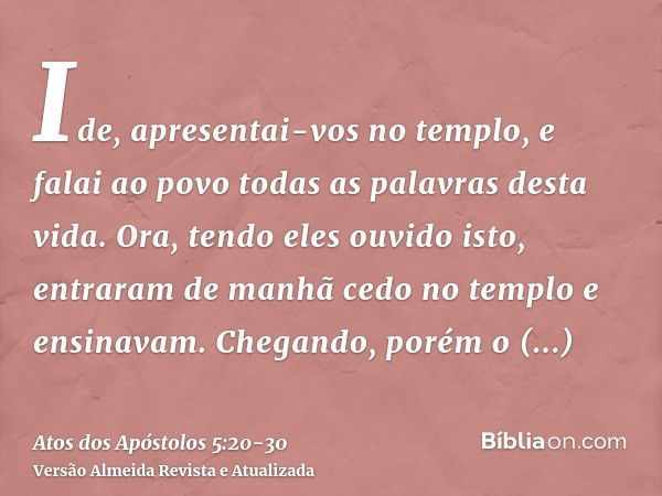 Ide, apresentai-vos no templo, e falai ao povo todas as palavras desta vida.Ora, tendo eles ouvido isto, entraram de manhã cedo no templo e ensinavam. Chegando,