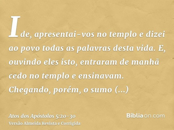 Ide, apresentai-vos no templo e dizei ao povo todas as palavras desta vida.E, ouvindo eles isto, entraram de manhã cedo no templo e ensinavam. Chegando, porém, 