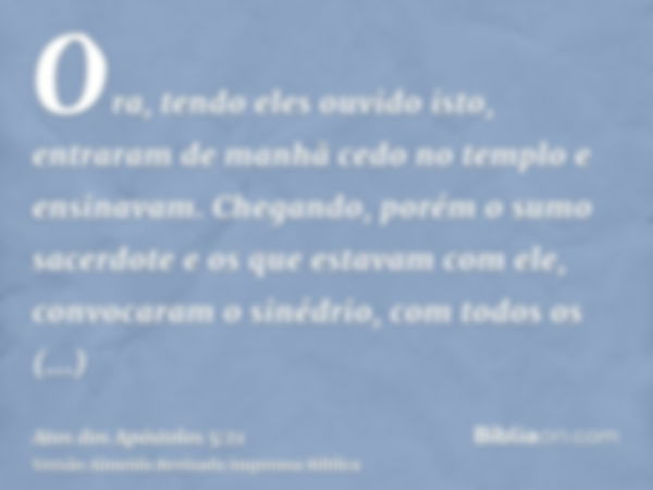 Ora, tendo eles ouvido isto, entraram de manhã cedo no templo e ensinavam. Chegando, porém o sumo sacerdote e os que estavam com ele, convocaram o sinédrio, com