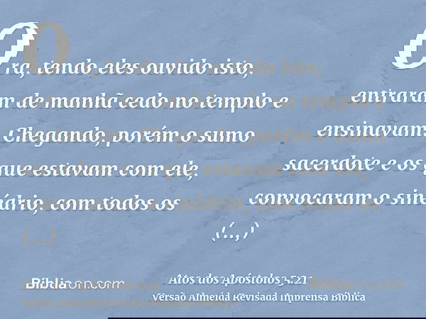 Ora, tendo eles ouvido isto, entraram de manhã cedo no templo e ensinavam. Chegando, porém o sumo sacerdote e os que estavam com ele, convocaram o sinédrio, com
