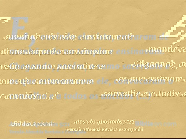E, ouvindo eles isto, entraram de manhã cedo no templo e ensinavam. Chegando, porém, o sumo sacerdote e os que estavam com ele, convocaram o conselho e a todos