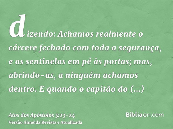 dizendo: Achamos realmente o cárcere fechado com toda a segurança, e as sentinelas em pé às portas; mas, abrindo-as, a ninguém achamos dentro.E quando o capitão