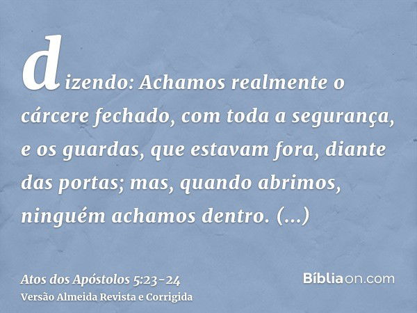 dizendo: Achamos realmente o cárcere fechado, com toda a segurança, e os guardas, que estavam fora, diante das portas; mas, quando abrimos, ninguém achamos dent