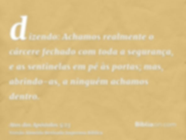 dizendo: Achamos realmente o cárcere fechado com toda a segurança, e as sentinelas em pé às portas; mas, abrindo-as, a ninguém achamos dentro.