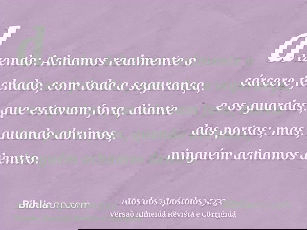 dizendo: Achamos realmente o cárcere fechado, com toda a segurança, e os guardas, que estavam fora, diante das portas; mas, quando abrimos, ninguém achamos dent