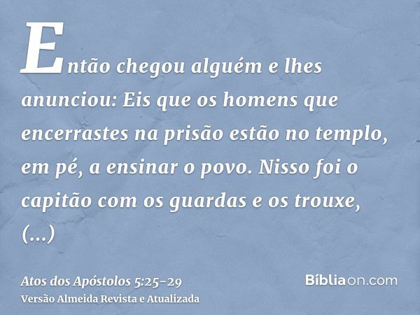 Então chegou alguém e lhes anunciou: Eis que os homens que encerrastes na prisão estão no templo, em pé, a ensinar o povo.Nisso foi o capitão com os guardas e o