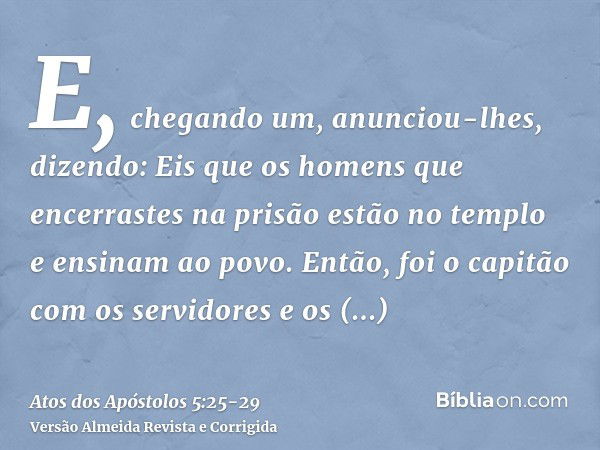 E, chegando um, anunciou-lhes, dizendo: Eis que os homens que encerrastes na prisão estão no templo e ensinam ao povo.Então, foi o capitão com os servidores e o