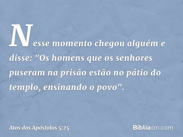 Nesse momento chegou alguém e disse: "Os homens que os senhores puseram na prisão estão no pátio do templo, ensinando o povo". -- Atos dos Apóstolos 5:25