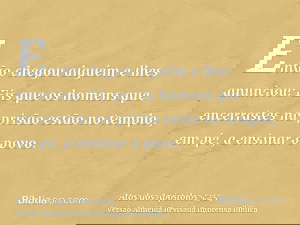 Então chegou alguém e lhes anunciou: Eis que os homens que encerrastes na prisão estão no templo, em pé, a ensinar o povo.