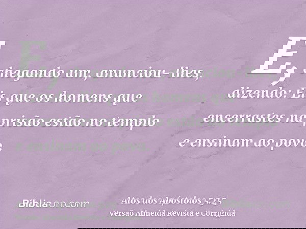 E, chegando um, anunciou-lhes, dizendo: Eis que os homens que encerrastes na prisão estão no templo e ensinam ao povo.