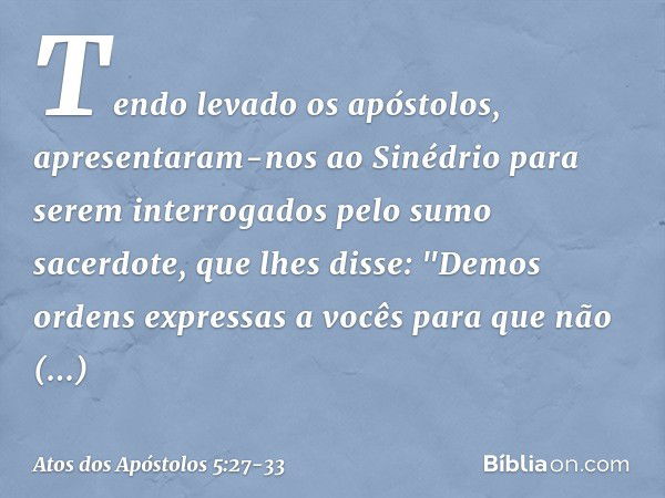 Tendo levado os apóstolos, apresentaram-nos ao Sinédrio para serem interrogados pelo sumo sacerdote, que lhes disse: "Demos ordens expressas a vocês para que nã