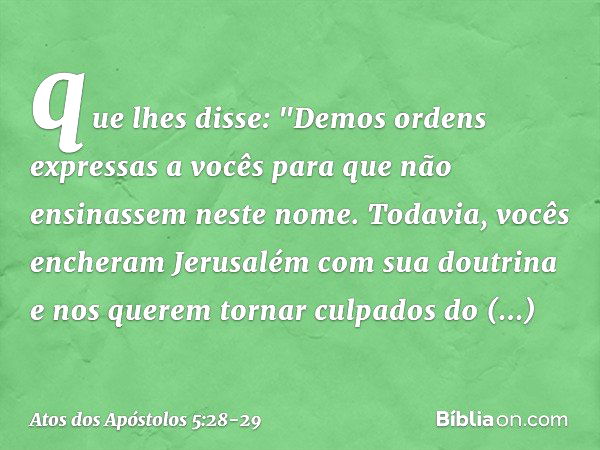 que lhes disse: "Demos ordens expressas a vocês para que não ensinassem neste nome. Todavia, vocês encheram Jerusalém com sua doutrina e nos querem tornar culpa