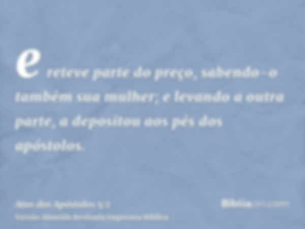 e reteve parte do preço, sabendo-o também sua mulher; e levando a outra parte, a depositou aos pés dos apóstolos.