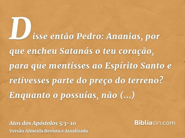 Disse então Pedro: Ananias, por que encheu Satanás o teu coração, para que mentisses ao Espírito Santo e retivesses parte do preço do terreno?Enquanto o possuía