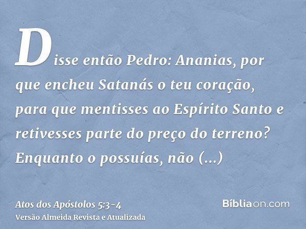 Disse então Pedro: Ananias, por que encheu Satanás o teu coração, para que mentisses ao Espírito Santo e retivesses parte do preço do terreno?Enquanto o possuía