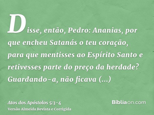 Disse, então, Pedro: Ananias, por que encheu Satanás o teu coração, para que mentisses ao Espírito Santo e retivesses parte do preço da herdade?Guardando-a, não
